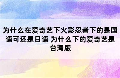 为什么在爱奇艺下火影忍者下的是国语可还是日语 为什么下的爱奇艺是台湾版